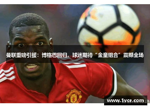 曼联重磅引援：博格巴回归，球迷期待“金童组合”震撼全场