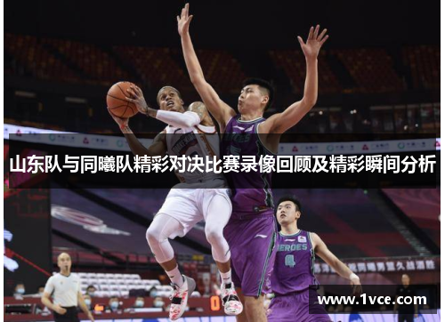 山东队与同曦队精彩对决比赛录像回顾及精彩瞬间分析