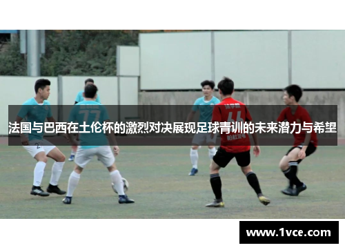 法国与巴西在土伦杯的激烈对决展现足球青训的未来潜力与希望